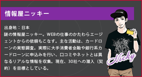 ニッキー。出身地:日本。謎の情報屋ニッキー。WEBの仕事のかたわらエージェントからの依頼もこなす。主な活動はカードローンの実態調査。実際に大手消費者金融や銀行系カードローンに申込を行い、口コミやネットとは異なるリアルな情報を収集。現在、30社への潜入(契約を目標としている。)